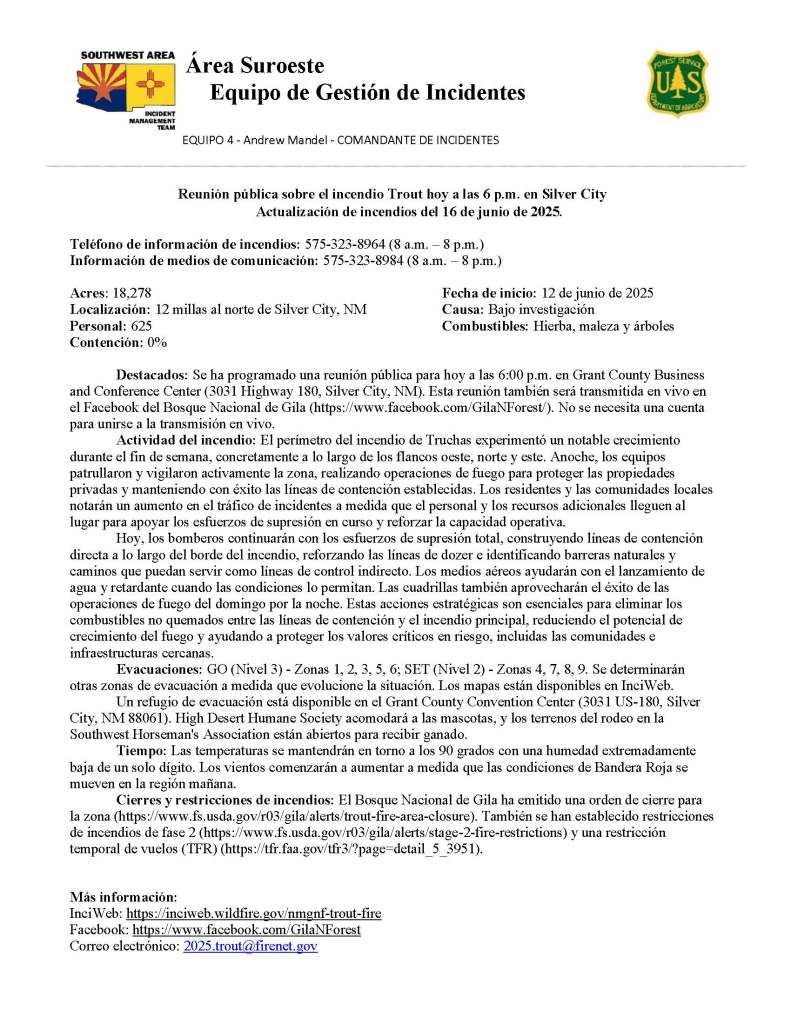 Image has white background and black text. The text reads: Reunión pública sobre el incendio Trout hoy a las 6 p.m. en Silver City
Actualización de incendios del 16 de junio de 2025.
Teléfono de información de incendios: 575-323-8964 (8 a.m. – 8 p.m.)
Información de medios de comunicación: 575-323-8984 (8 a.m. – 8 p.m.)
Acres: 18,278 Fecha de inicio: 12 de junio de 2025
Localización: 12 millas al norte de Silver City, NM Causa: Bajo investigación
Personal: 625 Combustibles: Hierba, maleza y árboles
Contención: 0%
Destacados: Se ha programado una reunión pública para hoy a las 6:00 p.m. en Grant County Business and Conference Center (3031 Highway 180, Silver City, NM). Esta reunión también será transmitida en vivo en el Facebook del Bosque Nacional de Gila (https://www.facebook.com/GilaNForest/). No se necesita una cuenta para unirse a la transmisión en vivo.
Actividad del incendio: El perímetro del incendio de Truchas experimentó un notable crecimiento durante el fin de semana, concretamente a lo largo de los flancos oeste, norte y este. Anoche, los equipos patrullaron y vigilaron activamente la zona, realizando operaciones de fuego para proteger las propiedades privadas y manteniendo con éxito las líneas de contención establecidas. Los residentes y las comunidades locales notarán un aumento en el tráfico de incidentes a medida que el personal y los recursos adicionales lleguen al lugar para apoyar los esfuerzos de supresión en curso y reforzar la capacidad operativa.
Hoy, los bomberos continuarán con los esfuerzos de supresión total, construyendo líneas de contención directa a lo largo del borde del incendio, reforzando las líneas de dozer e identificando barreras naturales y caminos que puedan servir como líneas de control indirecto. Los medios aéreos ayudarán con el lanzamiento de agua y retardante cuando las condiciones lo permitan. Las cuadrillas también aprovecharán el éxito de las operaciones de fuego del domingo por la noche. Estas acciones estratégicas son esenciales para eliminar los combustibles no quemados entre las líneas de contención y el incendio principal, reduciendo el potencial de crecimiento del fuego y ayudando a proteger los valores críticos en riesgo, incluidas las comunidades e infraestructuras cercanas.
Evacuaciones: GO (Nivel 3) - Zonas 1, 2, 3, 5, 6; SET (Nivel 2) - Zonas 4, 7, 8, 9. Se determinarán otras zonas de evacuación a medida que evolucione la situación. Los mapas están disponibles en InciWeb.
Un refugio de evacuación está disponible en el Grant County Convention Center (3031 US-180, Silver City, NM 88061). High Desert Humane Society acomodará a las mascotas, y los terrenos del rodeo en la Southwest Horseman's Association están abiertos para recibir ganado.
Tiempo: Las temperaturas se mantendrán en torno a los 90 grados con una humedad extremadamente baja de un solo dígito. Los vientos comenzarán a aumentar a medida que las condiciones de Bandera Roja se mueven en la región mañana.
Cierres y restricciones de incendios: El Bosque Nacional de Gila ha emitido una orden de cierre para la zona (https://www.fs.usda.gov/r03/gila/alerts/trout-fire-area-closure). También se han establecido restricciones de incendios de fase 2 (https://www.fs.usda.gov/r03/gila/alerts/stage-2-fire-restrictions) y una restricción temporal de vuelos (TFR) (https://tfr.faa.gov/tfr3/?page=detail_5_3951).
Más información:
InciWeb: https://inciweb.wildfire.gov/nmgnf-trout-fire
Facebook: https://www.facebook.com/GilaNForest Correo electrónico: 2025.trout@firenet.gov