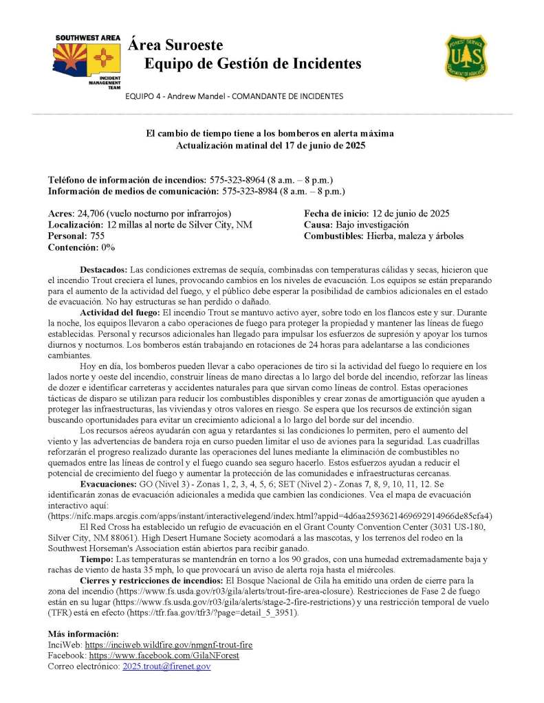 Spanish update from June 17, 2025, for the Trout Fire.
El cambio de tiempo tiene a los bomberos en alerta máxima
Actualización matinal del 17 de junio de 2025
Teléfono de información de incendios: 575-323-8964 (8 a.m. – 8 p.m.)
Información de medios de comunicación: 575-323-8984 (8 a.m. – 8 p.m.)
Acres: 24,706 (vuelo nocturno por infrarrojos) Fecha de inicio: 12 de junio de 2025
Localización: 12 millas al norte de Silver City, NM Causa: Bajo investigación
Personal: 755 Combustibles: Hierba, maleza y árboles
Contención: 0%
Destacados: Las condiciones extremas de sequía, combinadas con temperaturas cálidas y secas, hicieron que el incendio Trout creciera el lunes, provocando cambios en los niveles de evacuación. Los equipos se están preparando para el aumento de la actividad del fuego, y el público debe esperar la posibilidad de cambios adicionales en el estado de evacuación. No hay estructuras se han perdido o dañado.
Actividad del fuego: El incendio Trout se mantuvo activo ayer, sobre todo en los flancos este y sur. Durante la noche, los equipos llevaron a cabo operaciones de fuego para proteger la propiedad y mantener las líneas de fuego establecidas. Personal y recursos adicionales han llegado para impulsar los esfuerzos de supresión y apoyar los turnos diurnos y nocturnos. Los bomberos están trabajando en rotaciones de 24 horas para adelantarse a las condiciones cambiantes.
Hoy en día, los bomberos pueden llevar a cabo operaciones de tiro si la actividad del fuego lo requiere en los lados norte y oeste del incendio, construir líneas de mano directas a lo largo del borde del incendio, reforzar las líneas de dozer e identificar carreteras y accidentes naturales para que sirvan como líneas de control. Estas operaciones tácticas de disparo se utilizan para reducir los combustibles disponibles y crear zonas de amortiguación que ayuden a proteger las infraestructuras, las viviendas y otros valores en riesgo. Se espera que los recursos de extinción sigan buscando oportunidades para evitar un crecimiento adicional a lo largo del borde sur del incendio.
Los recursos aéreos ayudarán con agua y retardantes si las condiciones lo permiten, pero el aumento del viento y las advertencias de bandera roja en curso pueden limitar el uso de aviones para la seguridad. Las cuadrillas reforzarán el progreso realizado durante las operaciones del lunes mediante la eliminación de combustibles no quemados entre las líneas de control y el fuego cuando sea seguro hacerlo. Estos esfuerzos ayudan a reducir el potencial de crecimiento del fuego y aumentar la protección de las comunidades e infraestructuras cercanas.
Evacuaciones: GO (Nivel 3) - Zonas 1, 2, 3, 4, 5, 6; SET (Nivel 2) - Zonas 7, 8, 9, 10, 11, 12. Se identificarán zonas de evacuación adicionales a medida que cambien las condiciones. Vea el mapa de evacuación interactivo aquí: (https://nifc.maps.arcgis.com/apps/instant/interactivelegend/index.html?appid=4d6aa2593621469692914966de85cfa4)
El Red Cross ha establecido un refugio de evacuación en el Grant County Convention Center (3031 US-180, Silver City, NM 88061). High Desert Humane Society acomodará a las mascotas, y los terrenos del rodeo en la Southwest Horseman's Association están abiertos para recibir ganado.
Tiempo: Las temperaturas se mantendrán en torno a los 90 grados, con una humedad extremadamente baja y rachas de viento de hasta 35 mph, lo que provocará un aviso de alerta roja hasta el miércoles.
Cierres y restricciones de incendios: El Bosque Nacional de Gila ha emitido una orden de cierre para la zona del incendio (https://www.fs.usda.gov/r03/gila/alerts/trout-fire-area-closure). Restricciones de Fase 2 de fuego están en su lugar (https://www.fs.usda.gov/r03/gila/alerts/stage-2-fire-restrictions) y una restricción temporal de vuelo (TFR) está en efecto (https://tfr.faa.gov/tfr3/?page=detail_5_3951).
Más información:
InciWeb: https://inciweb.wildfire.gov/nmgnf-trout-fire
Facebook: https://www.facebook.com/GilaNForest Correo electrónico: 2025.trout@firenet.gov