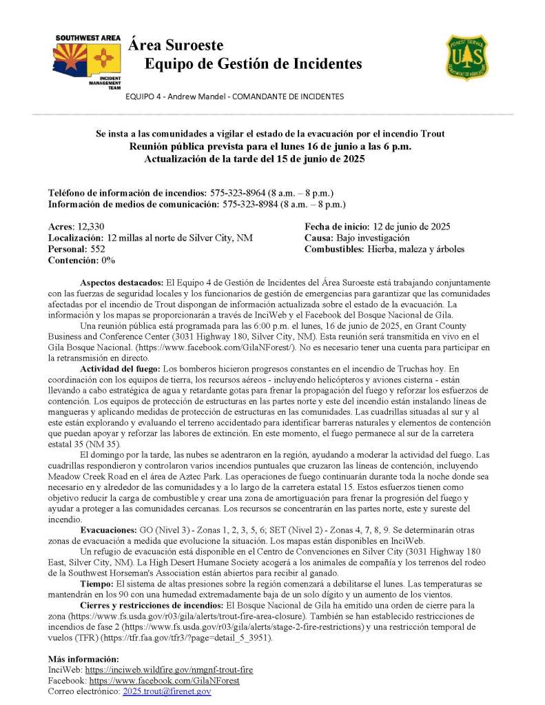 Image has black text on white background and reads: Área Suroeste
Equipo de Gestión de Incidentes
EQUIPO 4 - Andrew Mandel - COMANDANTE DE INCIDENTES
Se insta a las comunidades a vigilar el estado de la evacuación por el incendio Trout
Reunión pública prevista para el lunes 16 de junio a las 6 p.m.
Actualización de la tarde del 15 de junio de 2025
Teléfono de información de incendios: 575-323-8964 (8 a.m. – 8 p.m.)
Información de medios de comunicación: 575-323-8984 (8 a.m. – 8 p.m.)
Acres: 12,330 Fecha de inicio: 12 de junio de 2025
Localización: 12 millas al norte de Silver City, NM Causa: Bajo investigación
Personal: 552 Combustibles: Hierba, maleza y árboles
Contención: 0%
Aspectos destacados: El Equipo 4 de Gestión de Incidentes del Área Suroeste está trabajando conjuntamente con las fuerzas de seguridad locales y los funcionarios de gestión de emergencias para garantizar que las comunidades afectadas por el incendio de Trout dispongan de información actualizada sobre el estado de la evacuación. La información y los mapas se proporcionarán a través de InciWeb y el Facebook del Bosque Nacional de Gila.
Una reunión pública está programada para las 6:00 p.m. el lunes, 16 de junio de 2025, en Grant County Business and Conference Center (3031 Highway 180, Silver City, NM). Esta reunión será transmitida en vivo en el Gila Bosque Nacional. (https://www.facebook.com/GilaNForest/). No es necesario tener una cuenta para participar en la retransmisión en directo.
Actividad del fuego: Los bomberos hicieron progresos constantes en el incendio de Truchas hoy. En coordinación con los equipos de tierra, los recursos aéreos - incluyendo helicópteros y aviones cisterna - están llevando a cabo estratégica de agua y retardante gotas para frenar la propagación del fuego y reforzar los esfuerzos de contención. Los equipos de protección de estructuras en las partes norte y este del incendio están instalando líneas de mangueras y aplicando medidas de protección de estructuras en las comunidades. Las cuadrillas situadas al sur y al este están explorando y evaluando el terreno accidentado para identificar barreras naturales y elementos de contención que puedan apoyar y reforzar las labores de extinción. En este momento, el fuego permanece al sur de la carretera estatal 35 (NM 35).
El domingo por la tarde, las nubes se adentraron en la región, ayudando a moderar la actividad del fuego. Las cuadrillas respondieron y controlaron varios incendios puntuales que cruzaron las líneas de contención, incluyendo Meadow Creek Road en el área de Aztec Park. Las operaciones de fuego continuarán durante toda la noche donde sea necesario en y alrededor de las comunidades y a lo largo de la carretera estatal 15. Estos esfuerzos tienen como objetivo reducir la carga de combustible y crear una zona de amortiguación para frenar la progresión del fuego y ayudar a proteger a las comunidades cercanas. Los recursos se concentrarán en las partes norte, este y sureste del incendio.
Evacuaciones: GO (Nivel 3) - Zonas 1, 2, 3, 5, 6; SET (Nivel 2) - Zonas 4, 7, 8, 9. Se determinarán otras zonas de evacuación a medida que evolucione la situación. Los mapas están disponibles en InciWeb.
Un refugio de evacuación está disponible en el Centro de Convenciones en Silver City (3031 Highway 180 East, Silver City, NM). La High Desert Humane Society acogerá a los animales de compañía y los terrenos del rodeo de la Southwest Horseman's Association están abiertos para recibir al ganado.
Tiempo: El sistema de altas presiones sobre la región comenzará a debilitarse el lunes. Las temperaturas se mantendrán en los 90 con una humedad extremadamente baja de un solo dígito y un aumento de los vientos.
Cierres y restricciones de incendios: El Bosque Nacional de Gila ha emitido una orden de cierre para la zona (https://www.fs.usda.gov/r03/gila/alerts/trout-fire-area-closure). También se han establecido restricciones de incendios de fase 2 (https://www.fs.usda.gov/r03/gila/alerts/stage-2-fire-restrictions) y una restricción temporal de vuelos (TFR) (https://tfr.faa.gov/tfr3/?page=detail_5_3951).
Más información:
InciWeb: https://inciweb.wildfire.gov/nmgnf-trout-fire
Facebook: https://www.facebook.com/GilaNForest Correo electrónico: 2025.trout@firenet.gov