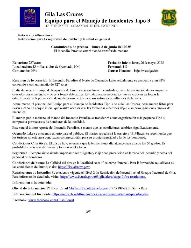 The picture of a news release translated into Spanish reads:
Noticias de última hora:
Notificación para la seguridad del público y la salud en general.
Comunicado de prensa – lunes 2 de junio del 2025
El Incendio Paradise estará siendo transferido mañana
Extensión: 727 acres Fecha de Inicio: lunes, 26 de mayo, 2025
Localización: 13 millas al Sur de Quemado, NM Personal: 115
Contención: 92% Causa: Humano – bajo investigación
Resumen de lo ocurrido: El Incendio Paradise al Norte de Quemado Lake actualmente se encuentra a un 92% contenido y con un tamaño de 727 acres.
El día de ayer, el Equipo de Respuesta de Emergencia en Áreas Incendiadas, inicio la evaluación de los impactos causados por el incendio y de esta forma determinar los tratamientos necesarios que se enfocan en lograr la estabilización y la prevención de un deterioro de los recursos naturales y culturales de la zona.
Actualmente, el personal del Equipo para el Manejo de Incidentes Tipo 3 de Gila Las Cruces, permanecen listos para llevar a cabo un ataque inicial que resulte necesario si las tormentas eléctricas dejan a su paso igniciones nuevas de incendios.
El martes por la mañana, el mando del Incendio Paradise se transferirá a una organización más pequeña Tipo 4, compuesta por recursos de bomberos de la localidad.
Este será el último reporte del Incendio Paradise, a menos que las condiciones cambien significativamente.
Quemado Lake se encuentra abierto para el público. El martes se reabrirá la carretera 13D/Baca. Se recomienda que los turistas en esta área conduzcan con precaución para su propia seguridad y la de los bomberos.
Condiciones Climáticas: El día de hoy, se espera que la temperatura alta alcance más allá de los 60 grados. Es probable la presencia de lluvias y tormentas eléctricas.
Seguridad: Siempre sigue siendo importante ser diligente y viajar con precaución en la zona del incendio y cerca del personal de bomberos.
Condiciones de humo: La Calidad del aire en la localidad se califica como “buena”. Para información actualizada de las condiciones del humo, visite: https://fire.airnow.gov/.
Restricciones de Incendio: Se encuentra vigente el Nivel 2 de Restricción de Incendio en el Bosque Nacional de Gila. Para información detallada, visite: https://www.fs.usda.gov/r03/gila/alerts/stage-2-fire-restrictions.
Information más detallada:
Oficial de Información Pública: Email Maribeth.Pecotte@usda.gov o 575-388-8211, 8am - 8pm
Información del Incidente: https://inciweb.wildfire.gov/incident-information/nmgnf-paradise-fire
Facebook: www.facebook.com/GilaNForest
