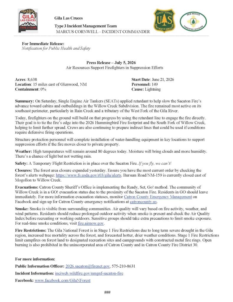 Image with text that says: 
Gila Las Cruces
Type 3 Incident Management Team
MARCUS CORNWELL – INCIDENT COMMANDER

For Immediate Release:
Notification for Public Health and Safety

Press Release – July 5, 2026
Air Resources Support Firefighters in Suppression Efforts

Acres: 8,638	Start Date: June 21, 2026
Location: 15 miles east of Glenwood, NM	Personnel: 149
Containment: 0%	Cause: Lightning

Summary: On Saturday, Single Engine Air Tankers (SEATs) applied retardant to help slow the Sacaton Fire’s advance toward cabins and outbuildings in the Willow Creek Subdivision. The fire remained most active on its southeast perimeter, particularly in Rain Creek and a tributary of the West Fork of the Gila River.
Today, firefighters on the ground will build on that progress by using the retardant line to engage the fire directly. Their goal is to tie the fire’s edge into the 2026 Hummingbird Fire footprint and the South Fork of Willow Creek, helping to limit further spread. Crews are also continuing to prepare indirect lines that could be used if conditions require defensive firing operations.
Structure protection personnel will complete installation of water-handling equipment in key locations to support suppression efforts if the fire moves closer to private property.
Weather: High temperatures will remain around 80 degrees today. Moisture will bring clouds and more humidity. There’s a chance of light but not wetting rain.
Safety: A Temporary Flight Restriction is in place over the Sacaton Fire. If you fly, we can’t! 
Closures: The forest area closure expanded yesterday. Ensure you have the most current order by checking the forest’s alerts webpage: https://www.fs.usda.gov/r03/gila/alerts. Bursum Road/NM-159 is currently closed east of Mogollon to Willow Creek.
Evacuations: Catron County Sheriff’s Office is implementing the Ready, Set, Go! method. The community of Willow Creek is in a GO! evacuation status due to the proximity of the Sacaton Fire. Residents in GO should leave immediately. For more information evacuation statuses, monitor Catron County Emergency Management on Facebook and sign up for Catron County emergency notifications at catroncounty.us.
Smoke: Smoke is visible from surrounding communities. Air quality will vary based on fire activity, weather, and wind patterns. Residents should reduce prolonged outdoor activity when smoke is present and check the Air Quality Index before recreating or working outdoors. Sensitive groups should take extra precautions to limit smoke exposure. For real-time smoke conditions, visit fire.airnow.gov.
Fire Restrictions: The Gila National Forest is in Stage 1 Fire Restrictions due to long term severe drought in the Gila region, increased tree mortality across the forest, and forecasted hotter, drier weather conditions. Stage 1 Fire Restrictions limit campfires on forest land to designated recreation sites and campgrounds with constructed metal fire rings. Open burning is also prohibited in the unincorporated area of Catron County and in Catron County Fire District 30.

For more information:
Public Information Officer: 2026.sacaton@firenet.gov, 575-210-8631 
Incident Information: inciweb.wildfire.gov/nmgnf-sacaton-fire 
Facebook: www.facebook.com/GilaNForest